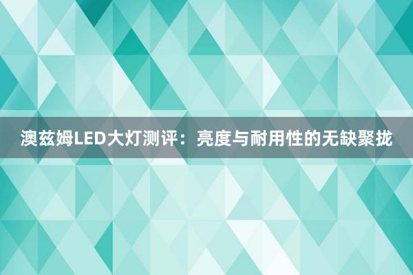 澳兹姆LED大灯测评：亮度与耐用性的无缺聚拢